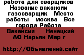 работа для сварщиков › Название вакансии ­ газосварщик › Место работы ­ москва - Все города Работа » Вакансии   . Ненецкий АО,Нарьян-Мар г.